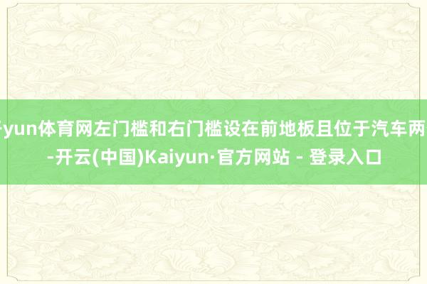 开yun体育网左门槛和右门槛设在前地板且位于汽车两侧-开云(中国)Kaiyun·官方网站 - 登录入口