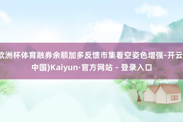 欧洲杯体育融券余额加多反馈市集看空姿色增强-开云(中国)Kaiyun·官方网站 - 登录入口