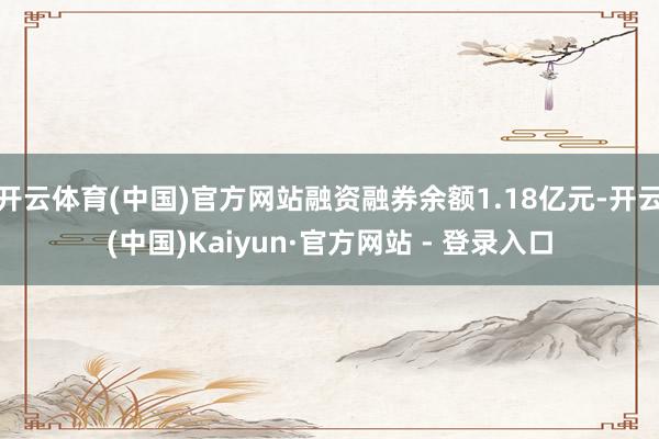 开云体育(中国)官方网站融资融券余额1.18亿元-开云(中国)Kaiyun·官方网站 - 登录入口