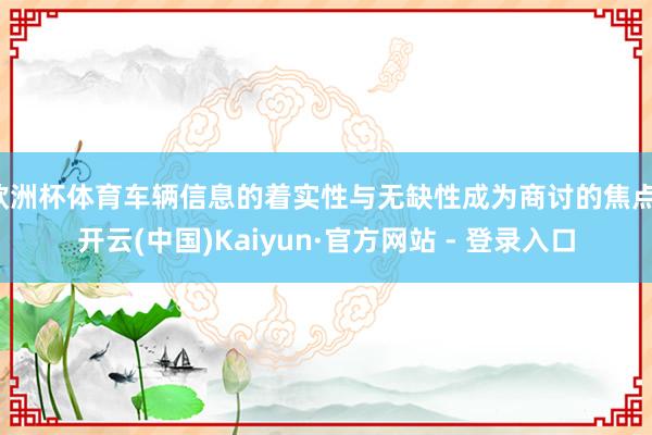 欧洲杯体育车辆信息的着实性与无缺性成为商讨的焦点-开云(中国)Kaiyun·官方网站 - 登录入口