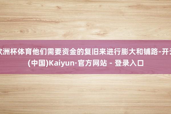 欧洲杯体育他们需要资金的复旧来进行膨大和铺路-开云(中国)Kaiyun·官方网站 - 登录入口