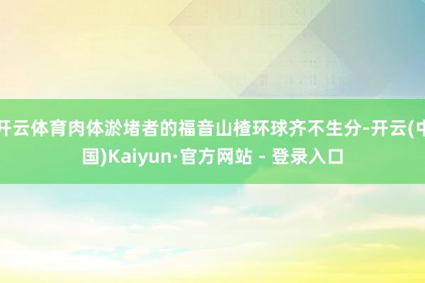 开云体育肉体淤堵者的福音山楂环球齐不生分-开云(中国)Kaiyun·官方网站 - 登录入口