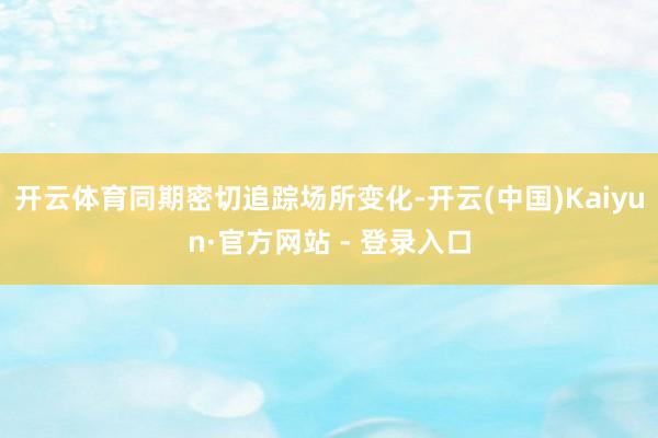 开云体育同期密切追踪场所变化-开云(中国)Kaiyun·官方网站 - 登录入口