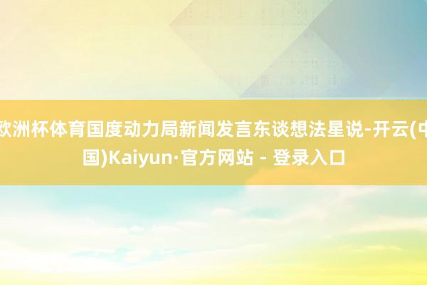 欧洲杯体育国度动力局新闻发言东谈想法星说-开云(中国)Kaiyun·官方网站 - 登录入口