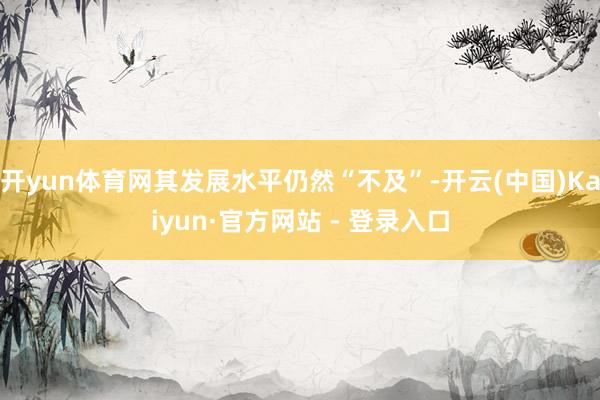 开yun体育网其发展水平仍然“不及”-开云(中国)Kaiyun·官方网站 - 登录入口