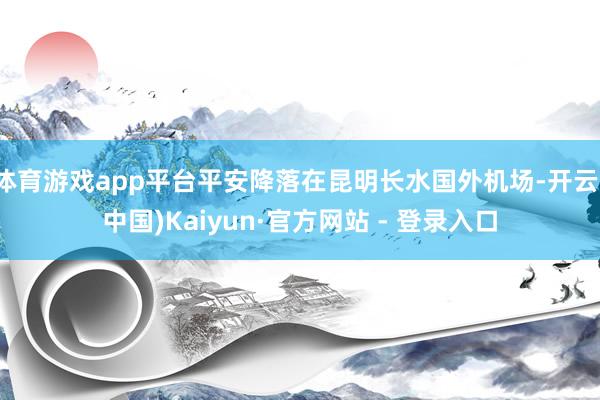体育游戏app平台平安降落在昆明长水国外机场-开云(中国)Kaiyun·官方网站 - 登录入口