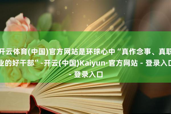 开云体育(中国)官方网站是环球心中“真作念事、真职业的好干部”-开云(中国)Kaiyun·官方网站 - 登录入口