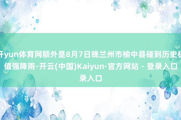 开yun体育网额外是8月7日晚兰州市榆中县碰到历史极值强降雨-开云(中国)Kaiyun·官方网站 - 登录入口