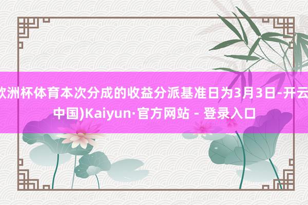 欧洲杯体育本次分成的收益分派基准日为3月3日-开云(中国)Kaiyun·官方网站 - 登录入口