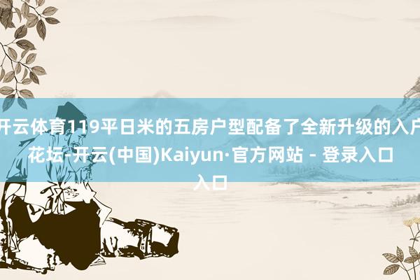 开云体育119平日米的五房户型配备了全新升级的入户花坛-开云(中国)Kaiyun·官方网站 - 登录入口