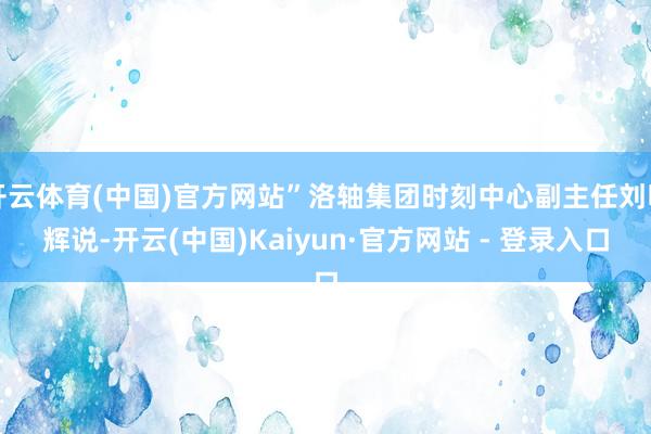 开云体育(中国)官方网站”洛轴集团时刻中心副主任刘明辉说-开云(中国)Kaiyun·官方网站 - 登录入口