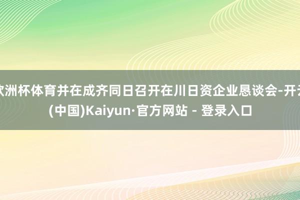 欧洲杯体育并在成齐同日召开在川日资企业恳谈会-开云(中国)Kaiyun·官方网站 - 登录入口