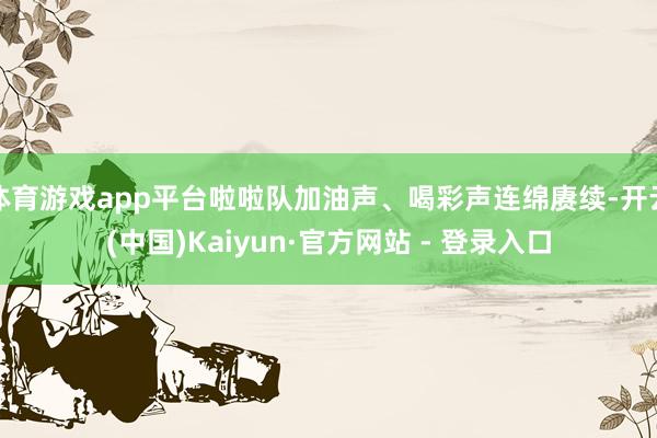 体育游戏app平台啦啦队加油声、喝彩声连绵赓续-开云(中国)Kaiyun·官方网站 - 登录入口