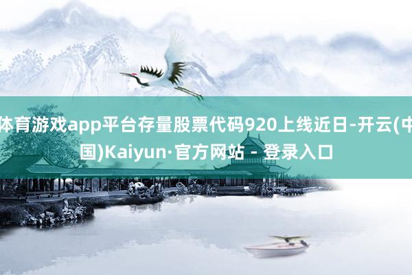 体育游戏app平台存量股票代码920上线近日-开云(中国)Kaiyun·官方网站 - 登录入口