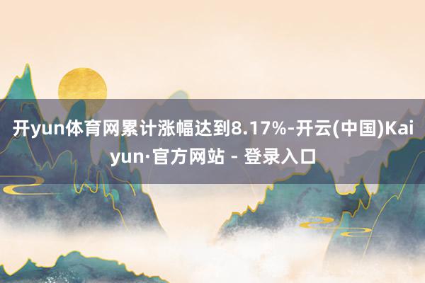 开yun体育网累计涨幅达到8.17%-开云(中国)Kaiyun·官方网站 - 登录入口
