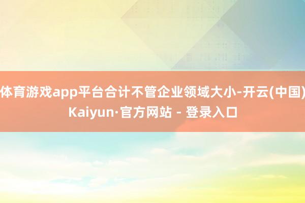 体育游戏app平台合计不管企业领域大小-开云(中国)Kaiyun·官方网站 - 登录入口