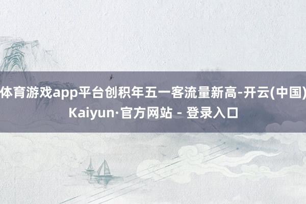体育游戏app平台创积年五一客流量新高-开云(中国)Kaiyun·官方网站 - 登录入口