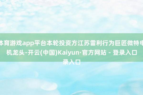 体育游戏app平台本轮投资方江苏雷利行为巨匠微特电机龙头-开云(中国)Kaiyun·官方网站 - 登录入口