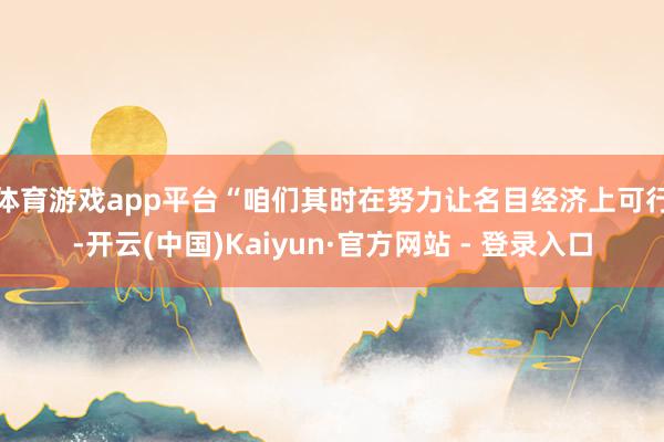体育游戏app平台　　“咱们其时在努力让名目经济上可行-开云(中国)Kaiyun·官方网站 - 登录入口