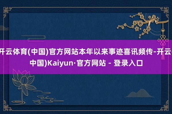 开云体育(中国)官方网站本年以来事迹喜讯频传-开云(中国)Kaiyun·官方网站 - 登录入口