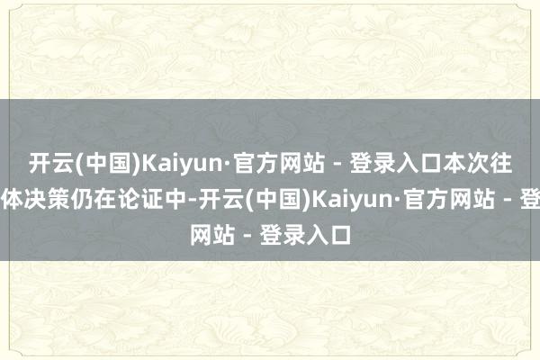 开云(中国)Kaiyun·官方网站 - 登录入口本次往来的具体决策仍在论证中-开云(中国)Kaiyun·官方网站 - 登录入口