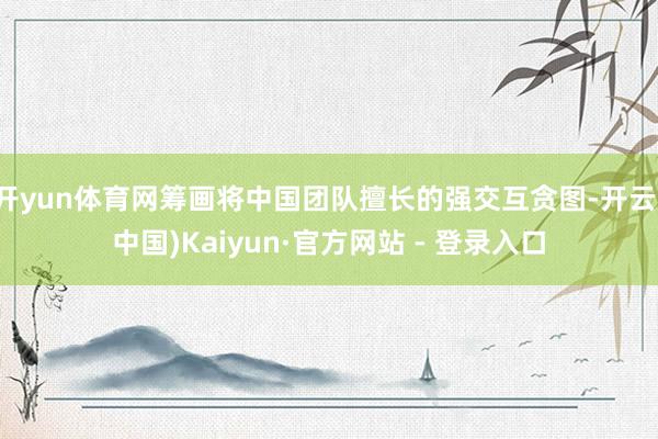 开yun体育网筹画将中国团队擅长的强交互贪图-开云(中国)Kaiyun·官方网站 - 登录入口