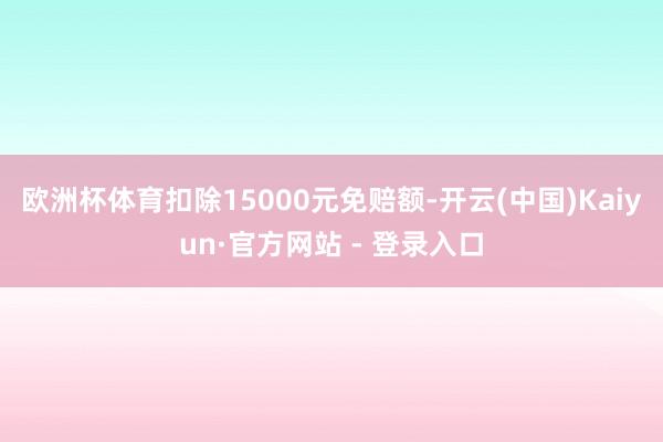 欧洲杯体育扣除15000元免赔额-开云(中国)Kaiyun·官方网站 - 登录入口