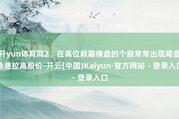 开yun体育网2、在高位颠簸横盘的个股常常出现尾盘急速拉高股价-开云(中国)Kaiyun·官方网站 - 登录入口