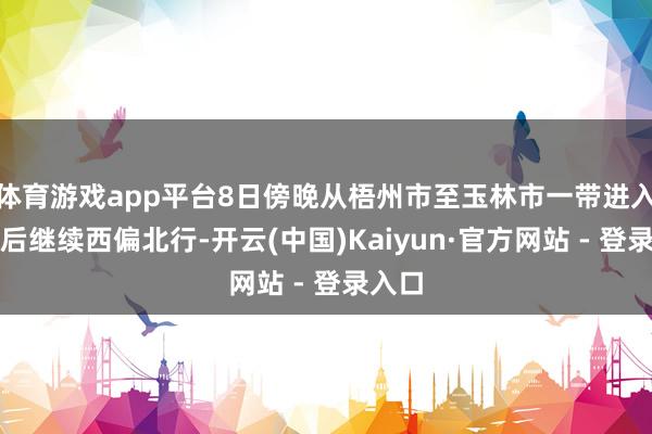 体育游戏app平台8日傍晚从梧州市至玉林市一带进入广西后继续西偏北行-开云(中国)Kaiyun·官方网站 - 登录入口