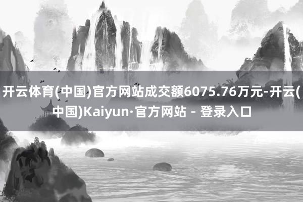 开云体育(中国)官方网站成交额6075.76万元-开云(中国)Kaiyun·官方网站 - 登录入口