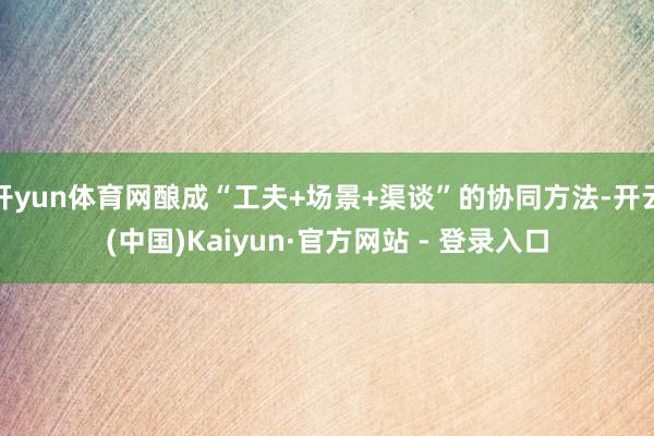开yun体育网酿成“工夫+场景+渠谈”的协同方法-开云(中国)Kaiyun·官方网站 - 登录入口