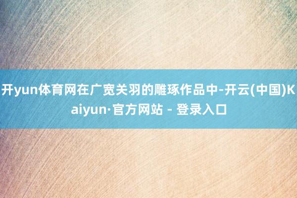 开yun体育网在广宽关羽的雕琢作品中-开云(中国)Kaiyun·官方网站 - 登录入口
