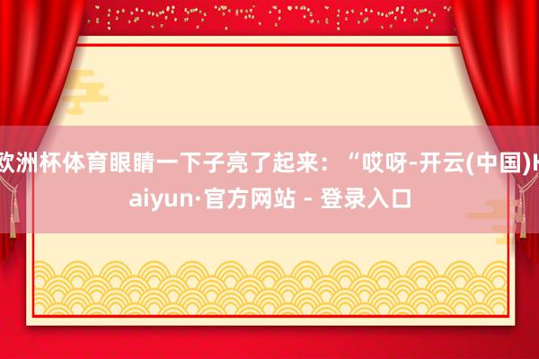 欧洲杯体育眼睛一下子亮了起来：“哎呀-开云(中国)Kaiyun·官方网站 - 登录入口