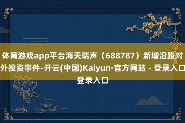 体育游戏app平台海天瑞声（688787）新增沿路对外投资事件-开云(中国)Kaiyun·官方网站 - 登录入口