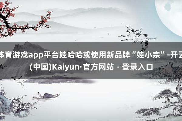 体育游戏app平台娃哈哈或使用新品牌“娃小宗”-开云(中国)Kaiyun·官方网站 - 登录入口