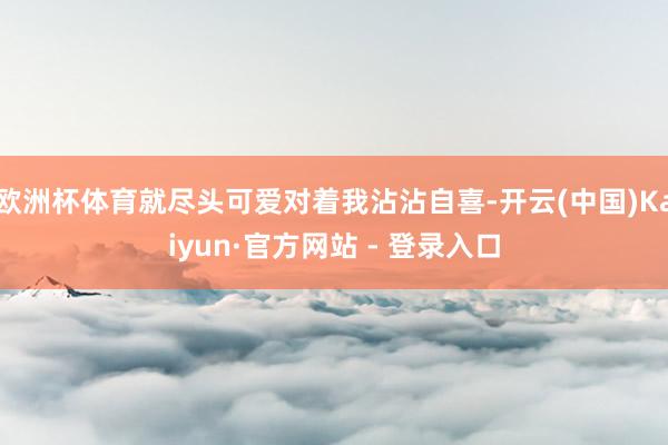 欧洲杯体育就尽头可爱对着我沾沾自喜-开云(中国)Kaiyun·官方网站 - 登录入口