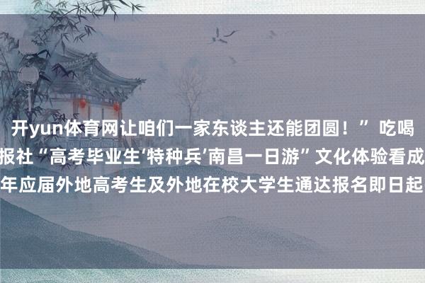 开yun体育网让咱们一家东谈主还能团圆！” 吃喝玩乐 一谈免费！南昌日报社“高考毕业生‘特种兵’南昌一日游”文化体验看成来！了！面向2025年应届外地高考生及外地在校大学生通达报名即日起-7月11日发布于：江西省-开云(中国)Kaiyun·官方网站 - 登录入口