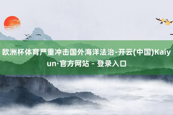 欧洲杯体育严重冲击国外海洋法治-开云(中国)Kaiyun·官方网站 - 登录入口