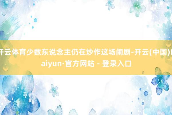 开云体育少数东说念主仍在炒作这场闹剧-开云(中国)Kaiyun·官方网站 - 登录入口