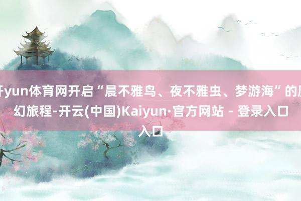 开yun体育网开启“晨不雅鸟、夜不雅虫、梦游海”的魔幻旅程-开云(中国)Kaiyun·官方网站 - 登录入口