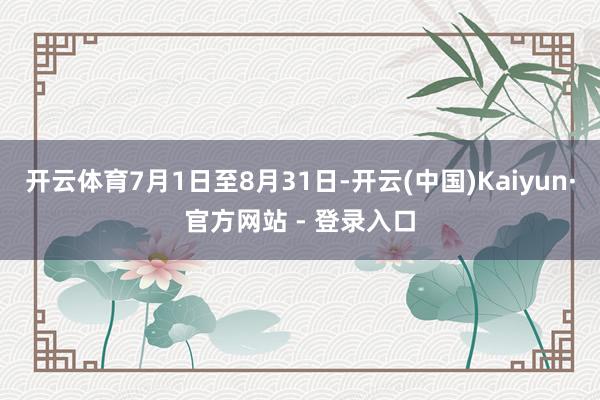 开云体育7月1日至8月31日-开云(中国)Kaiyun·官方网站 - 登录入口