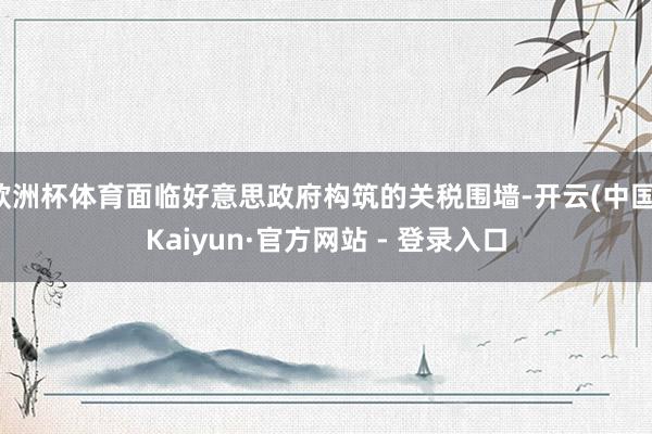 欧洲杯体育面临好意思政府构筑的关税围墙-开云(中国)Kaiyun·官方网站 - 登录入口