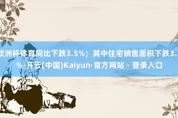 欧洲杯体育同比下跌3.5%；其中住宅销售面积下跌3.7%-开云(中国)Kaiyun·官方网站 - 登录入口