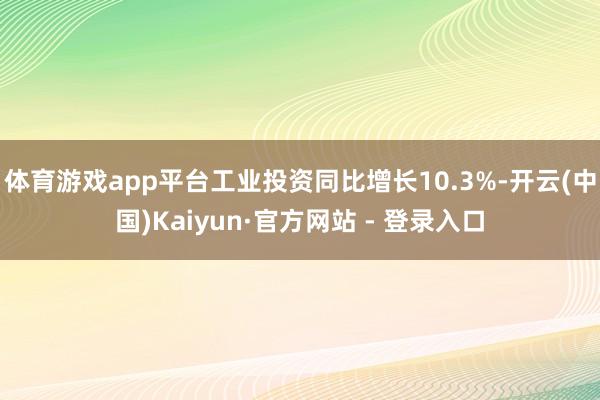 体育游戏app平台工业投资同比增长10.3%-开云(中国)Kaiyun·官方网站 - 登录入口