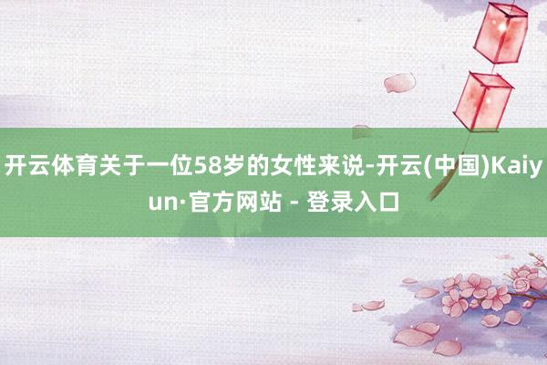 开云体育关于一位58岁的女性来说-开云(中国)Kaiyun·官方网站 - 登录入口