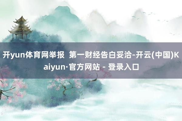 开yun体育网举报  第一财经告白妥洽-开云(中国)Kaiyun·官方网站 - 登录入口