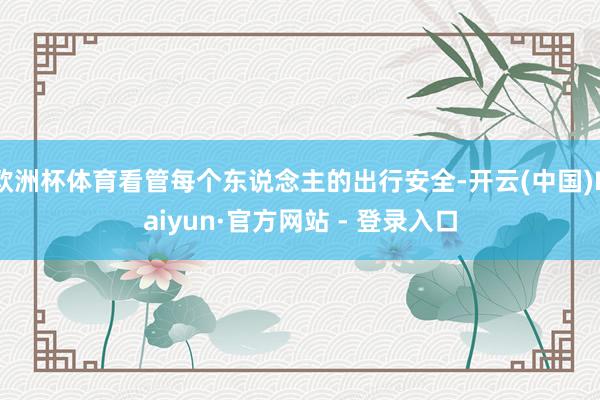 欧洲杯体育看管每个东说念主的出行安全-开云(中国)Kaiyun·官方网站 - 登录入口
