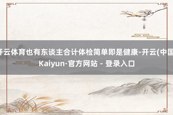 开云体育也有东谈主合计体检简单即是健康-开云(中国)Kaiyun·官方网站 - 登录入口