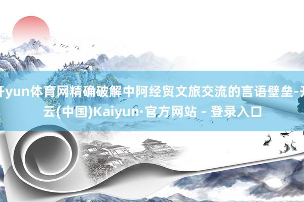 开yun体育网精确破解中阿经贸文旅交流的言语壁垒-开云(中国)Kaiyun·官方网站 - 登录入口