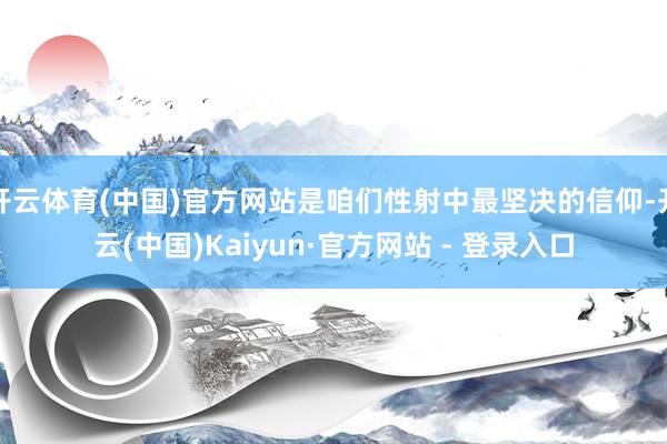 开云体育(中国)官方网站是咱们性射中最坚决的信仰-开云(中国)Kaiyun·官方网站 - 登录入口